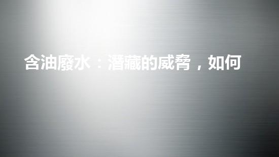 含油廢水：潛藏的威脅，如何化解？